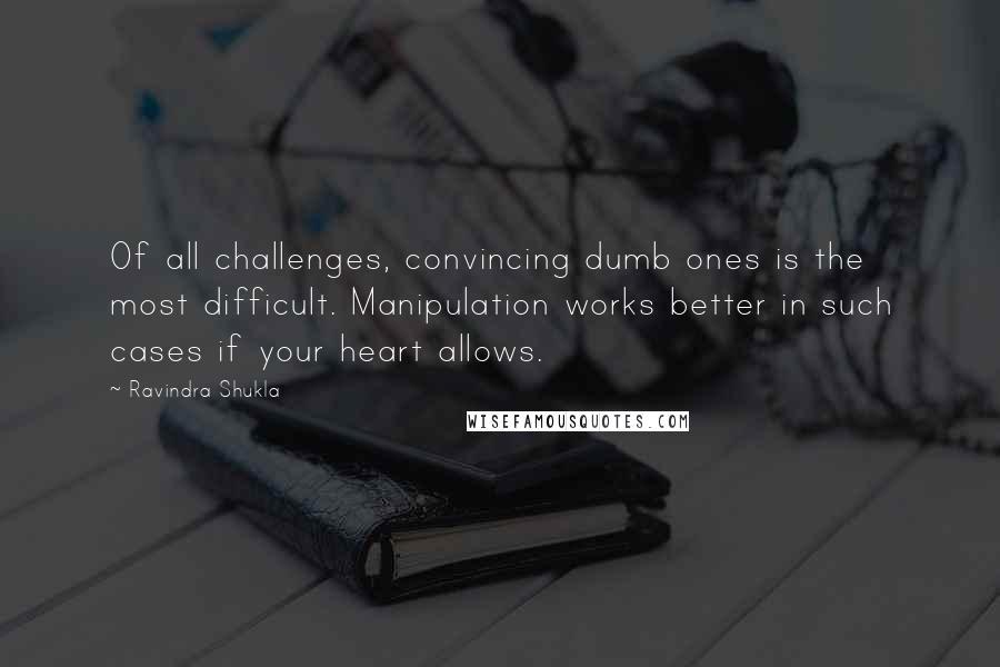 Ravindra Shukla Quotes: Of all challenges, convincing dumb ones is the most difficult. Manipulation works better in such cases if your heart allows.