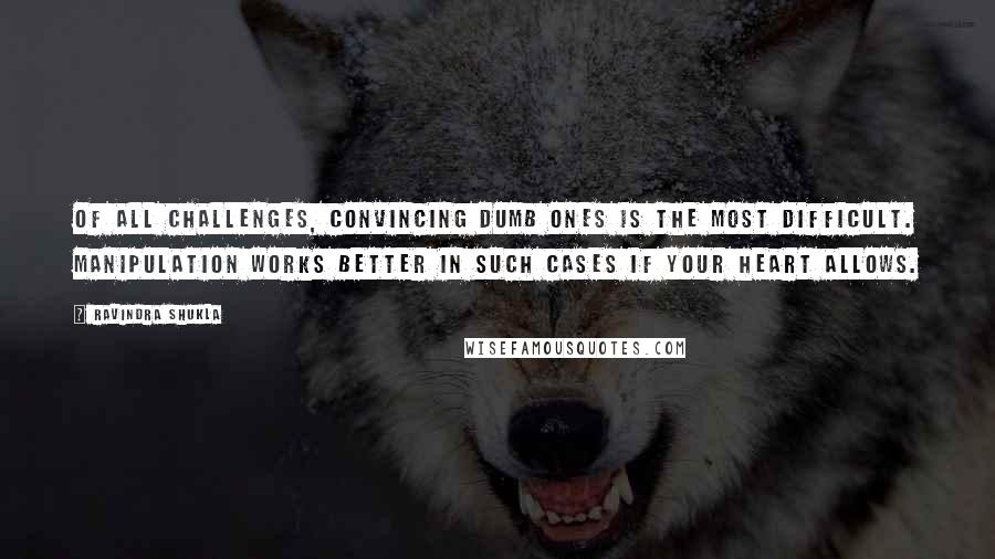 Ravindra Shukla Quotes: Of all challenges, convincing dumb ones is the most difficult. Manipulation works better in such cases if your heart allows.