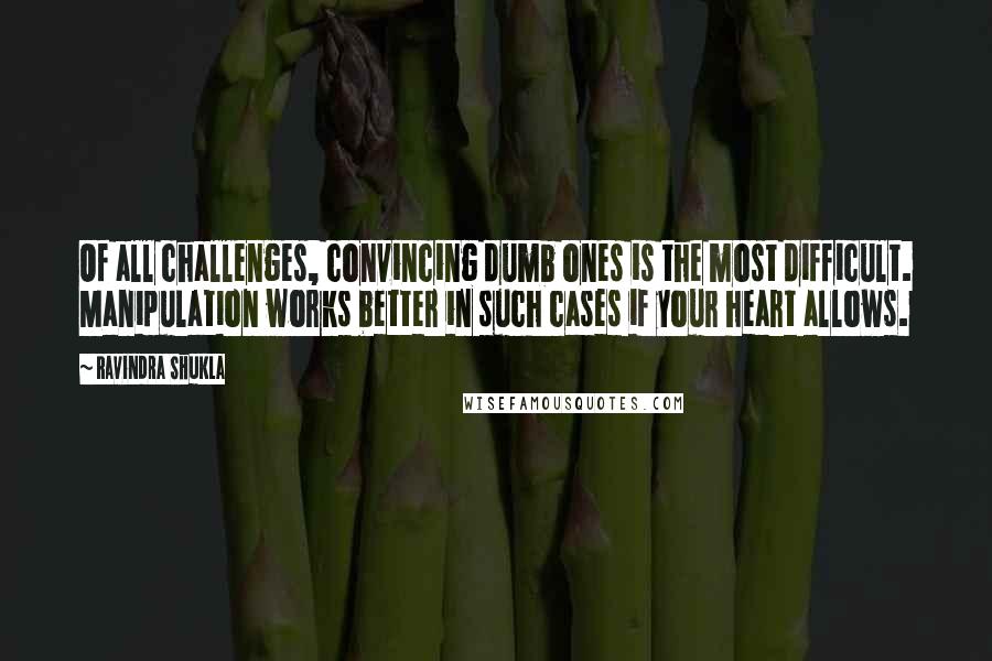 Ravindra Shukla Quotes: Of all challenges, convincing dumb ones is the most difficult. Manipulation works better in such cases if your heart allows.