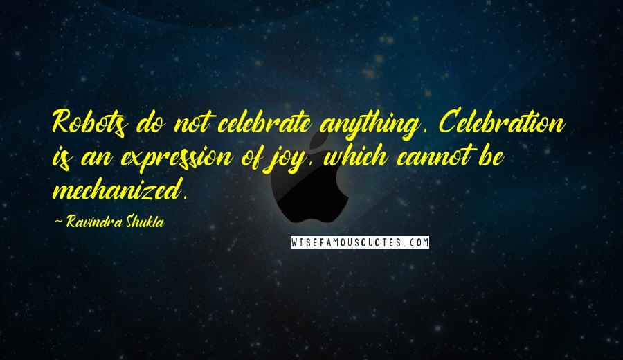 Ravindra Shukla Quotes: Robots do not celebrate anything. Celebration is an expression of joy, which cannot be mechanized.