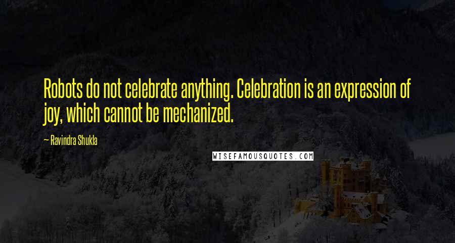 Ravindra Shukla Quotes: Robots do not celebrate anything. Celebration is an expression of joy, which cannot be mechanized.
