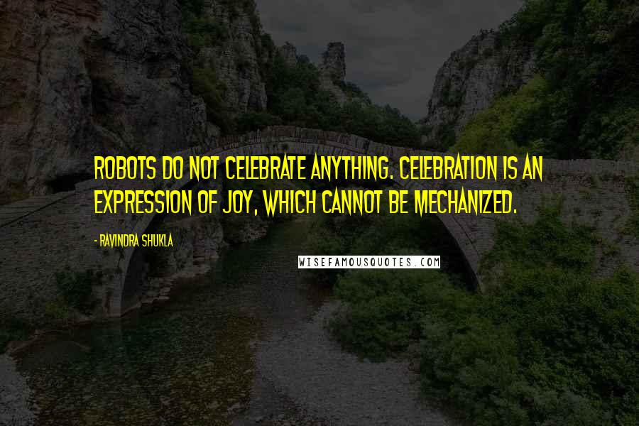 Ravindra Shukla Quotes: Robots do not celebrate anything. Celebration is an expression of joy, which cannot be mechanized.