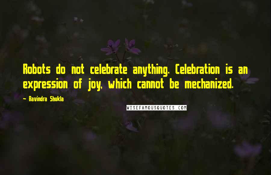 Ravindra Shukla Quotes: Robots do not celebrate anything. Celebration is an expression of joy, which cannot be mechanized.