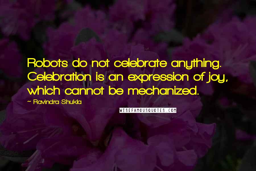 Ravindra Shukla Quotes: Robots do not celebrate anything. Celebration is an expression of joy, which cannot be mechanized.