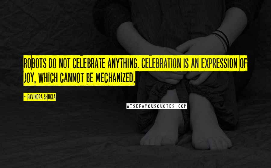 Ravindra Shukla Quotes: Robots do not celebrate anything. Celebration is an expression of joy, which cannot be mechanized.