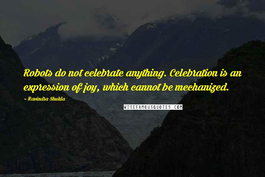 Ravindra Shukla Quotes: Robots do not celebrate anything. Celebration is an expression of joy, which cannot be mechanized.