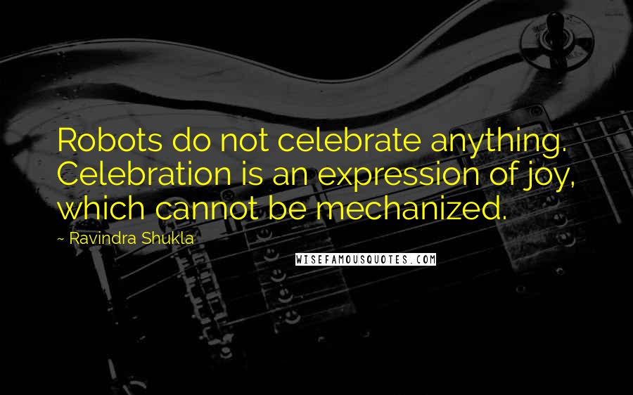 Ravindra Shukla Quotes: Robots do not celebrate anything. Celebration is an expression of joy, which cannot be mechanized.