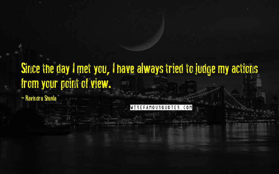 Ravindra Shukla Quotes: Since the day I met you, I have always tried to judge my actions from your point of view.