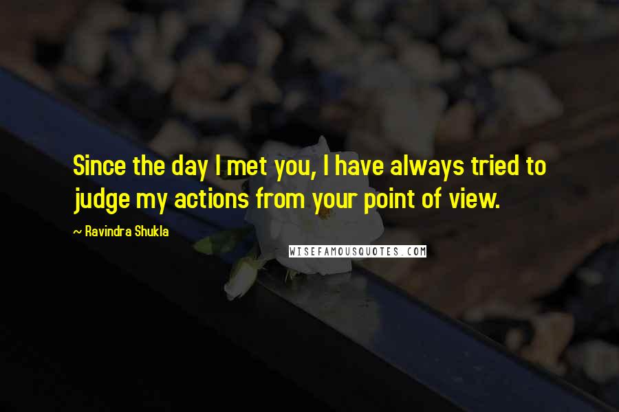 Ravindra Shukla Quotes: Since the day I met you, I have always tried to judge my actions from your point of view.