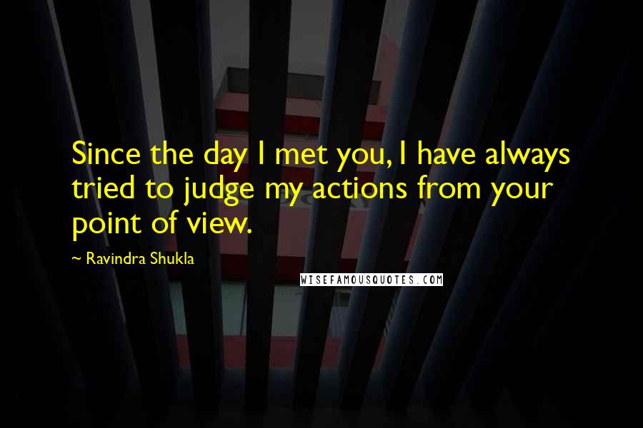 Ravindra Shukla Quotes: Since the day I met you, I have always tried to judge my actions from your point of view.