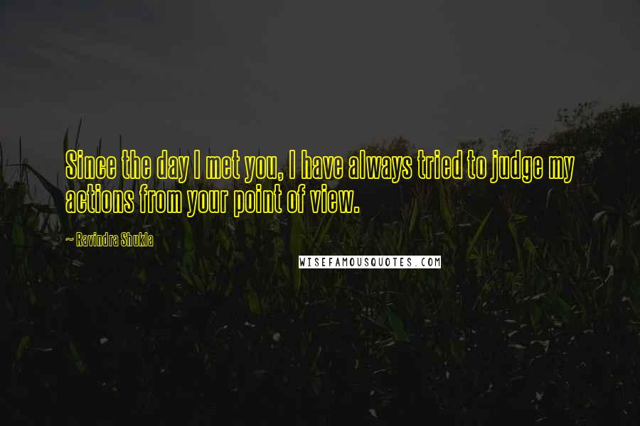 Ravindra Shukla Quotes: Since the day I met you, I have always tried to judge my actions from your point of view.