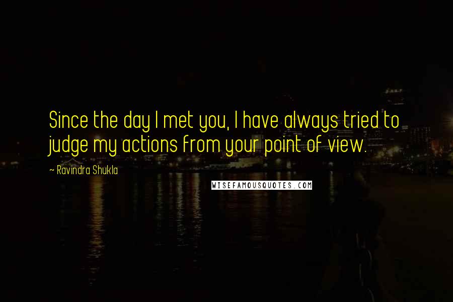 Ravindra Shukla Quotes: Since the day I met you, I have always tried to judge my actions from your point of view.