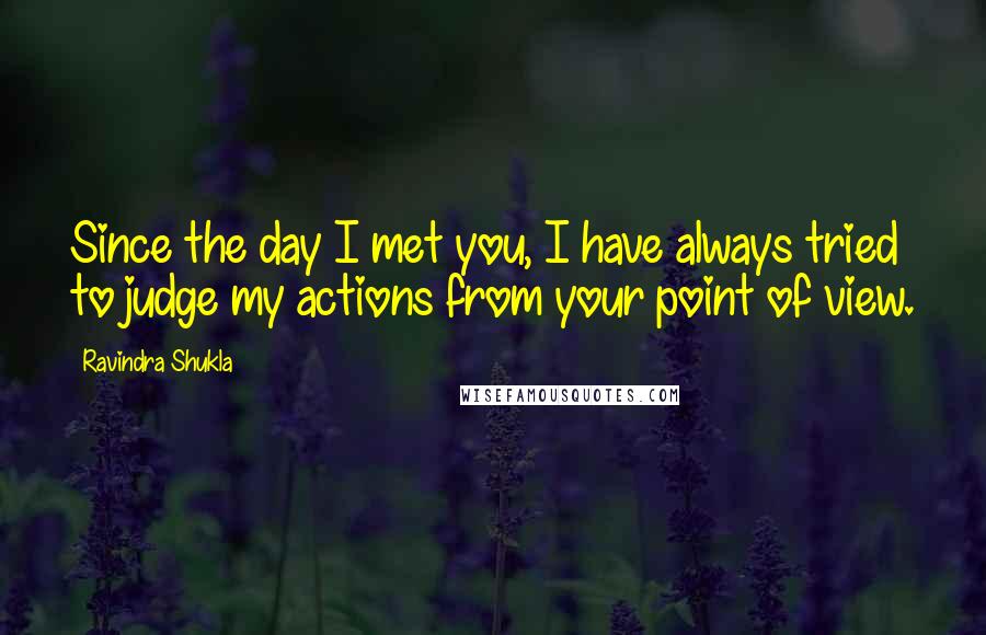 Ravindra Shukla Quotes: Since the day I met you, I have always tried to judge my actions from your point of view.