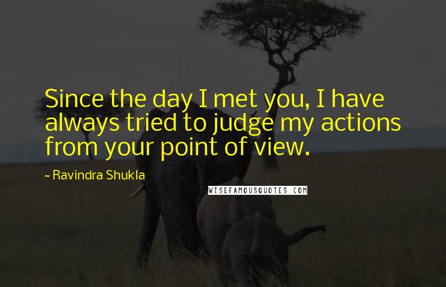 Ravindra Shukla Quotes: Since the day I met you, I have always tried to judge my actions from your point of view.
