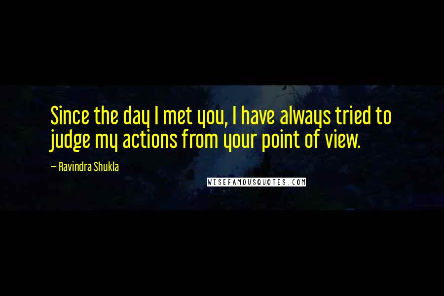 Ravindra Shukla Quotes: Since the day I met you, I have always tried to judge my actions from your point of view.