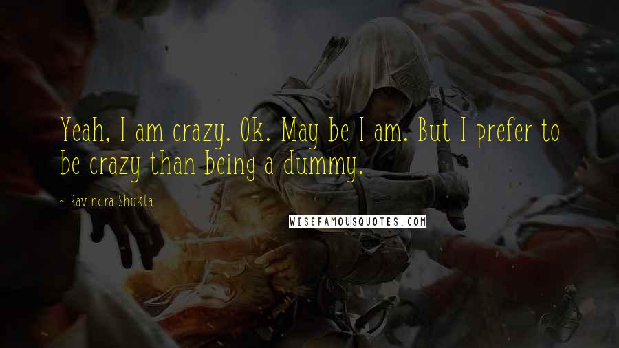 Ravindra Shukla Quotes: Yeah, I am crazy. Ok. May be I am. But I prefer to be crazy than being a dummy.