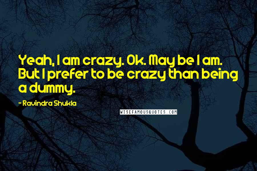 Ravindra Shukla Quotes: Yeah, I am crazy. Ok. May be I am. But I prefer to be crazy than being a dummy.