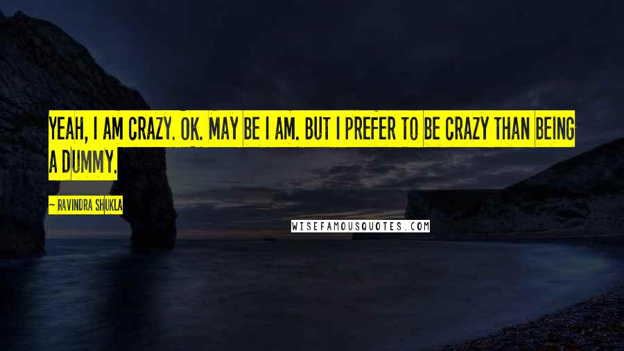 Ravindra Shukla Quotes: Yeah, I am crazy. Ok. May be I am. But I prefer to be crazy than being a dummy.