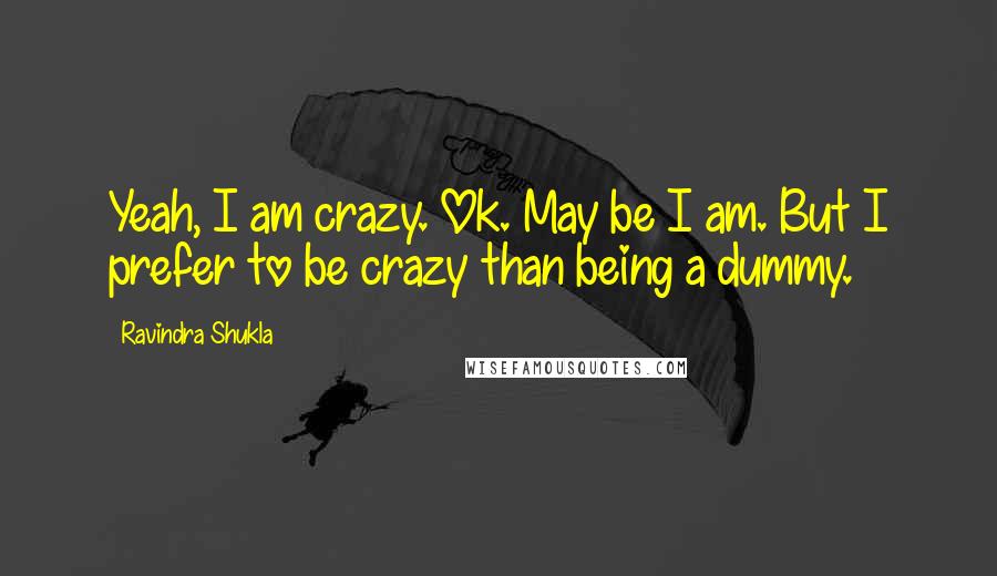 Ravindra Shukla Quotes: Yeah, I am crazy. Ok. May be I am. But I prefer to be crazy than being a dummy.