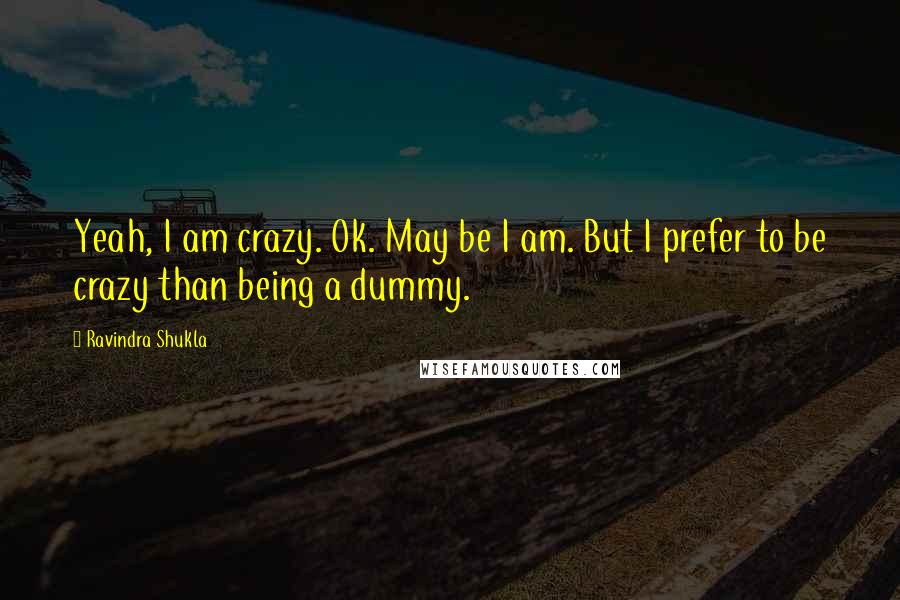 Ravindra Shukla Quotes: Yeah, I am crazy. Ok. May be I am. But I prefer to be crazy than being a dummy.