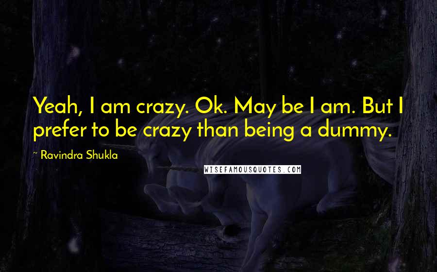 Ravindra Shukla Quotes: Yeah, I am crazy. Ok. May be I am. But I prefer to be crazy than being a dummy.