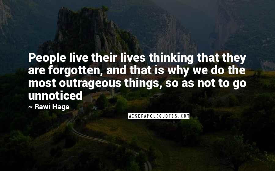 Rawi Hage Quotes: People live their lives thinking that they are forgotten, and that is why we do the most outrageous things, so as not to go unnoticed