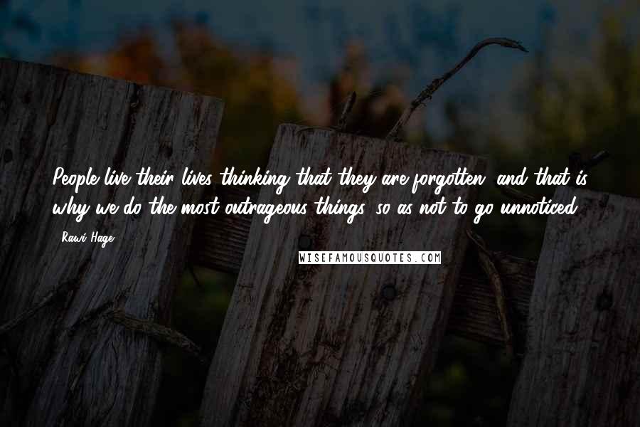 Rawi Hage Quotes: People live their lives thinking that they are forgotten, and that is why we do the most outrageous things, so as not to go unnoticed