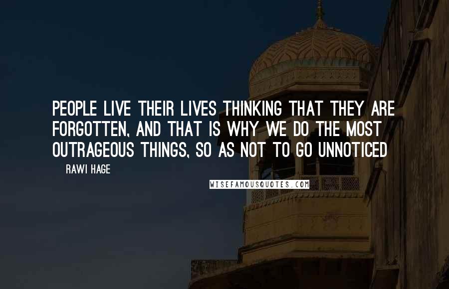 Rawi Hage Quotes: People live their lives thinking that they are forgotten, and that is why we do the most outrageous things, so as not to go unnoticed