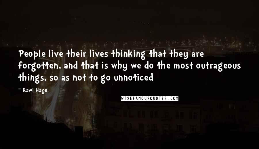 Rawi Hage Quotes: People live their lives thinking that they are forgotten, and that is why we do the most outrageous things, so as not to go unnoticed