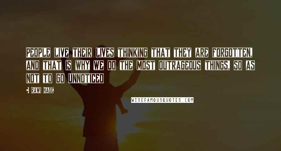 Rawi Hage Quotes: People live their lives thinking that they are forgotten, and that is why we do the most outrageous things, so as not to go unnoticed