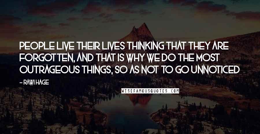 Rawi Hage Quotes: People live their lives thinking that they are forgotten, and that is why we do the most outrageous things, so as not to go unnoticed