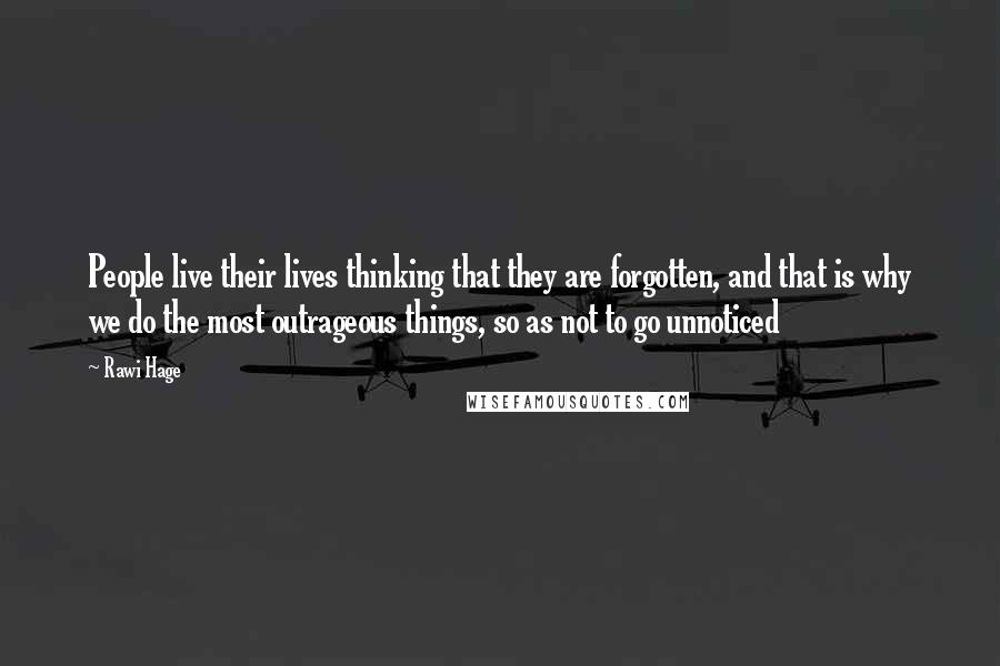 Rawi Hage Quotes: People live their lives thinking that they are forgotten, and that is why we do the most outrageous things, so as not to go unnoticed