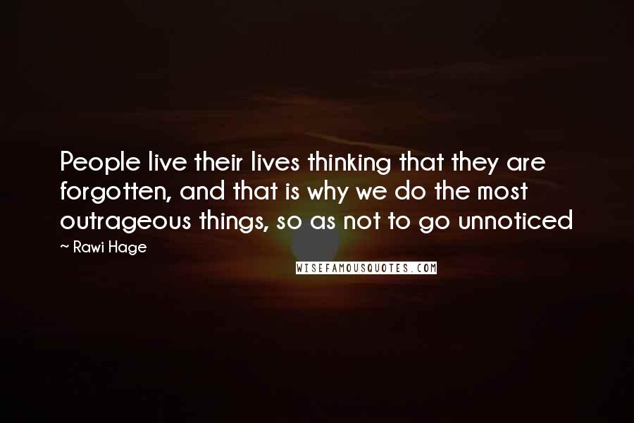 Rawi Hage Quotes: People live their lives thinking that they are forgotten, and that is why we do the most outrageous things, so as not to go unnoticed