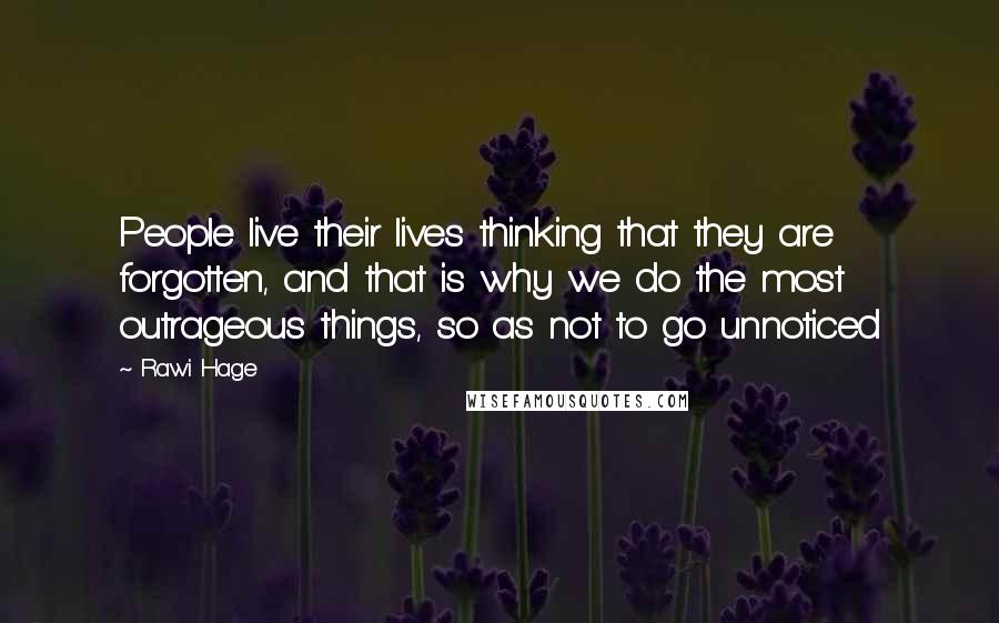 Rawi Hage Quotes: People live their lives thinking that they are forgotten, and that is why we do the most outrageous things, so as not to go unnoticed