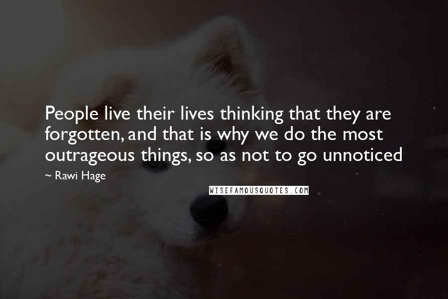 Rawi Hage Quotes: People live their lives thinking that they are forgotten, and that is why we do the most outrageous things, so as not to go unnoticed