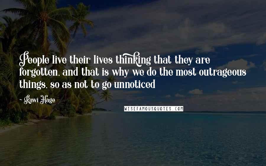 Rawi Hage Quotes: People live their lives thinking that they are forgotten, and that is why we do the most outrageous things, so as not to go unnoticed