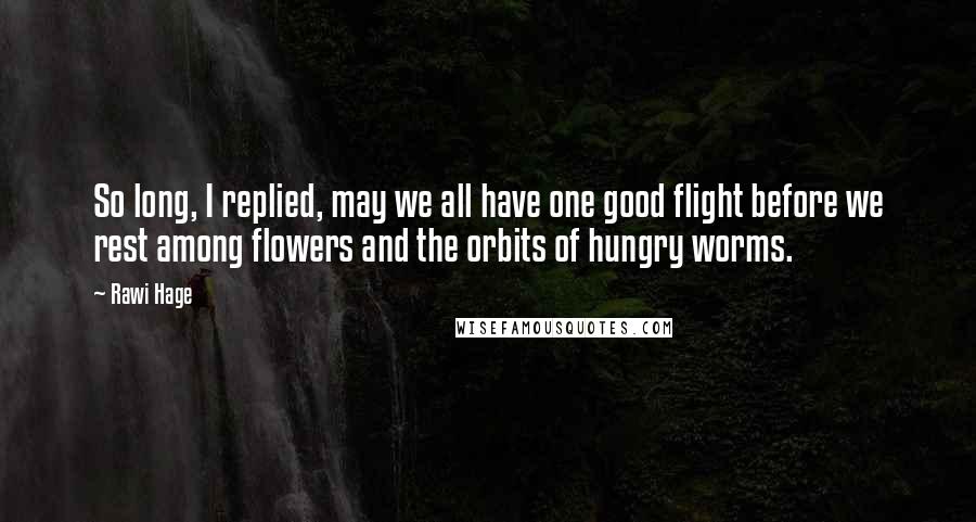 Rawi Hage Quotes: So long, I replied, may we all have one good flight before we rest among flowers and the orbits of hungry worms.