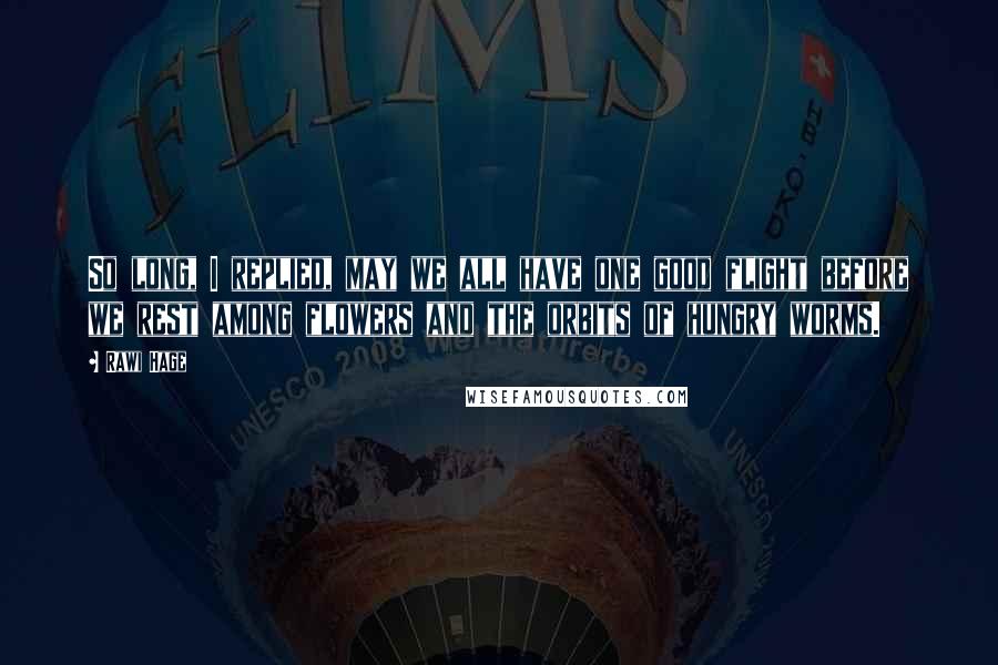 Rawi Hage Quotes: So long, I replied, may we all have one good flight before we rest among flowers and the orbits of hungry worms.