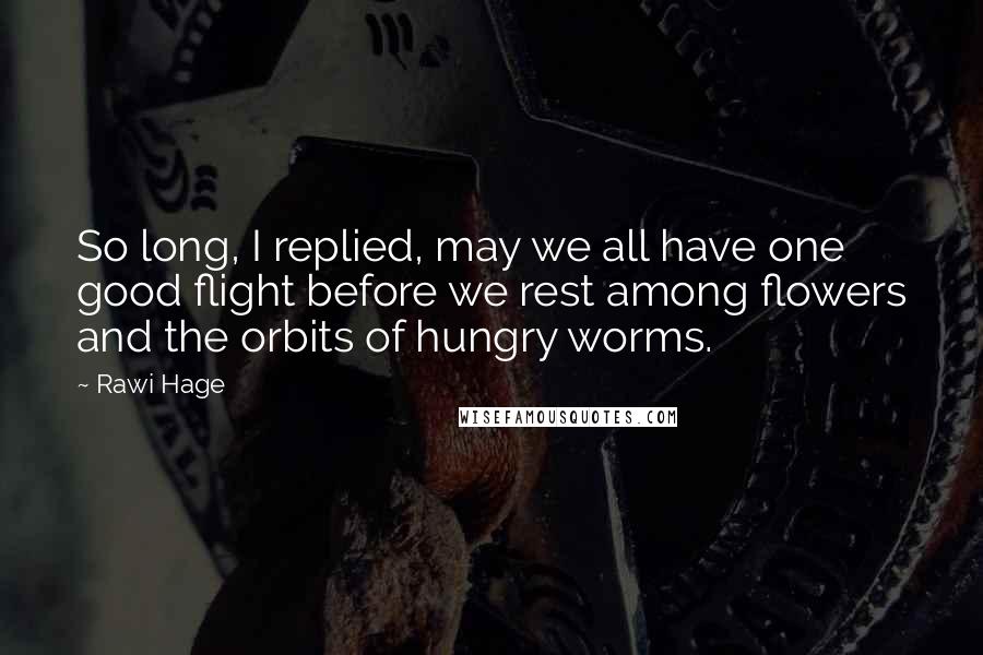 Rawi Hage Quotes: So long, I replied, may we all have one good flight before we rest among flowers and the orbits of hungry worms.