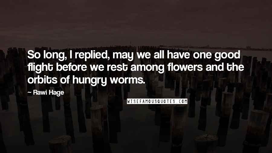 Rawi Hage Quotes: So long, I replied, may we all have one good flight before we rest among flowers and the orbits of hungry worms.