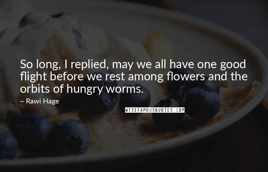 Rawi Hage Quotes: So long, I replied, may we all have one good flight before we rest among flowers and the orbits of hungry worms.