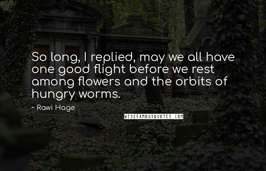 Rawi Hage Quotes: So long, I replied, may we all have one good flight before we rest among flowers and the orbits of hungry worms.