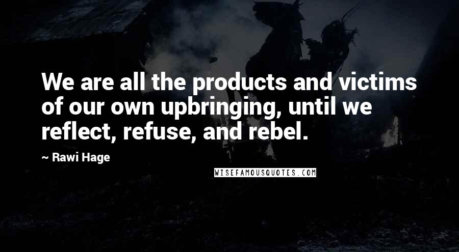 Rawi Hage Quotes: We are all the products and victims of our own upbringing, until we reflect, refuse, and rebel.