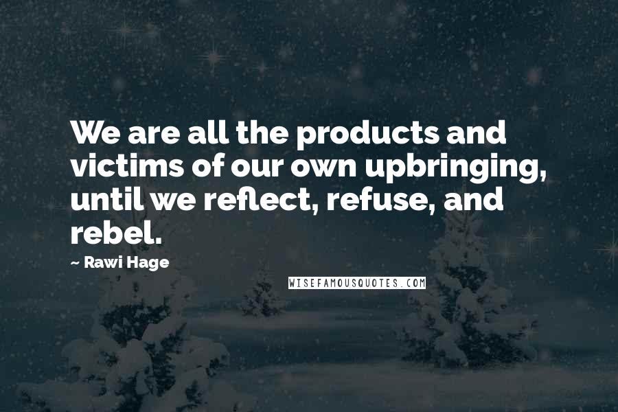 Rawi Hage Quotes: We are all the products and victims of our own upbringing, until we reflect, refuse, and rebel.