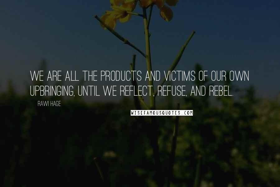 Rawi Hage Quotes: We are all the products and victims of our own upbringing, until we reflect, refuse, and rebel.