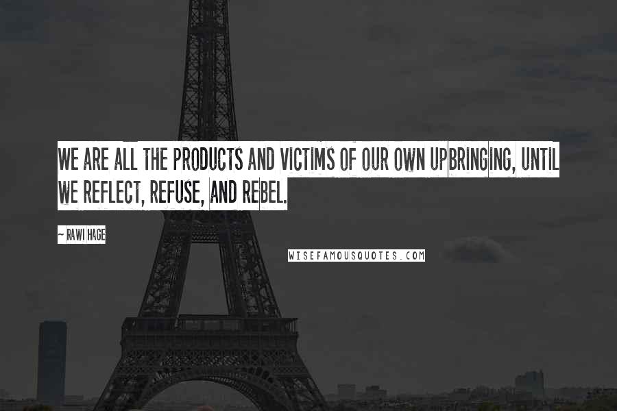 Rawi Hage Quotes: We are all the products and victims of our own upbringing, until we reflect, refuse, and rebel.