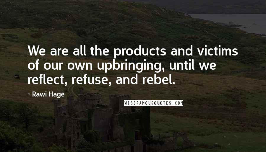 Rawi Hage Quotes: We are all the products and victims of our own upbringing, until we reflect, refuse, and rebel.