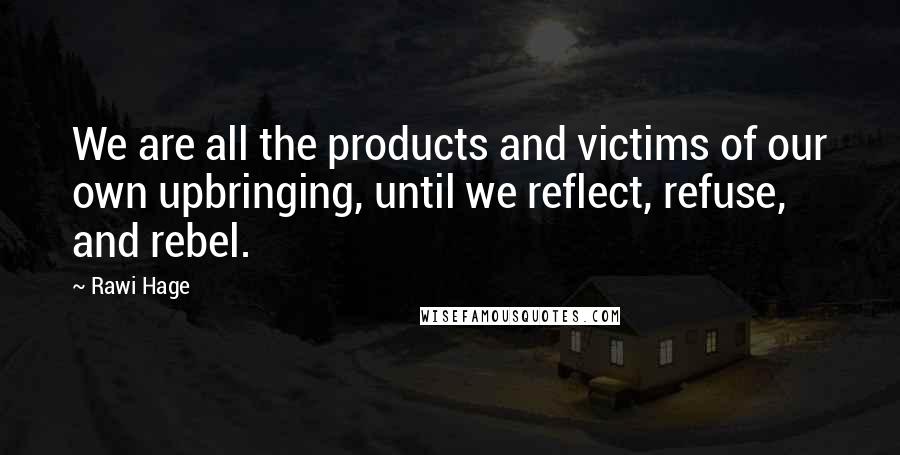 Rawi Hage Quotes: We are all the products and victims of our own upbringing, until we reflect, refuse, and rebel.