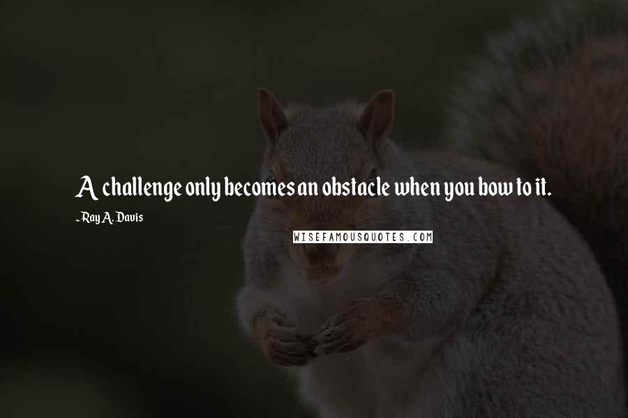 Ray A. Davis Quotes: A challenge only becomes an obstacle when you bow to it.