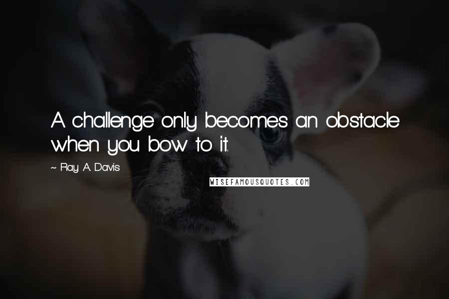 Ray A. Davis Quotes: A challenge only becomes an obstacle when you bow to it.